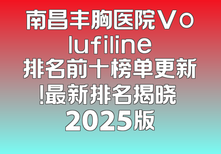 南昌丰胸医院Volufiline排名前十榜单更新！最新排名揭晓 2025版