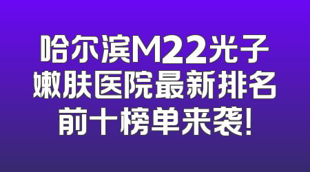 哈尔滨M22光子嫩肤医院最新排名前十榜单来袭！