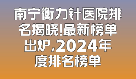 南宁衡力针医院排名揭晓！最新榜单出炉，2024年度排名榜单