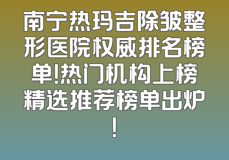 南宁热玛吉除皱整形医院权威排名榜单！热门机构上榜精选推荐榜单出炉！