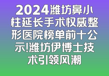 2024潍坊鼻小柱延长手术权威整形医院榜单前十公示！潍坊伊博士技术引领风潮