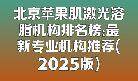 北京苹果肌激光溶脂机构排名榜：最新专业机构推荐（2025版）