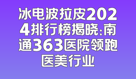 冰电波拉皮2024排行榜揭晓：南通363医院领跑医美行业