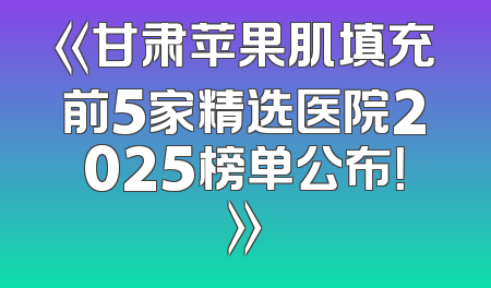 《甘肃苹果肌填充前5家精选医院2025榜单公布！》