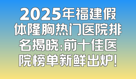 2025年福建假体隆胸热门医院排名揭晓：前十佳医院榜单新鲜出炉！