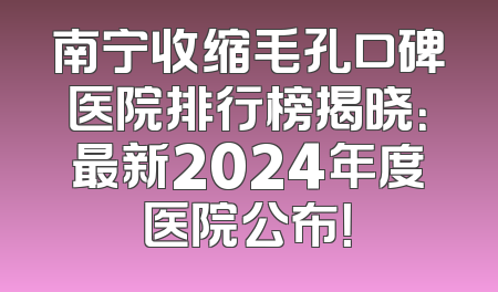 南宁收缩毛孔口碑医院排行榜揭晓：最新2024年度医院公布！