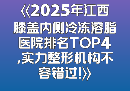 《2025年江西膝盖内侧冷冻溶脂医院排名TOP4，实力整形机构不容错过！》