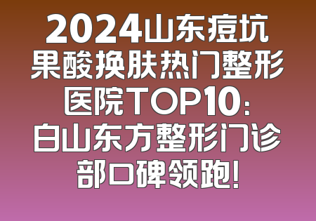 2024山东痘坑果酸换肤热门整形医院TOP10：白山东方整形门诊部口碑领跑！