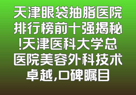 天津眼袋抽脂医院排行榜前十强揭秘！天津医科大学总医院美容外科技术卓越，口碑瞩目