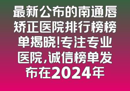 最新公布的南通唇矫正医院排行榜榜单揭晓！专注专业医院，诚信榜单发布在2024年
