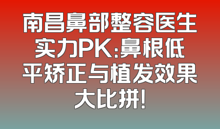 南昌鼻部整容医生实力PK：鼻根低平矫正与植发效果大比拼！
