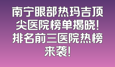 南宁眼部热玛吉顶尖医院榜单揭晓！排名前三医院热榜来袭！