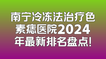 南宁冷冻法治疗色素痣医院2024年最新排名盘点！