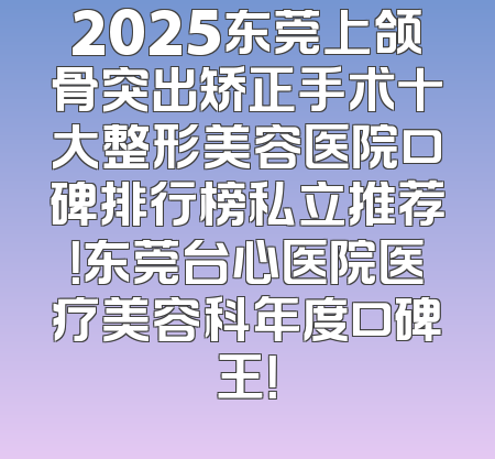 2025东莞上颌骨突出矫正手术十大整形美容医院口碑排行榜私立推荐！东莞台心医院医疗美容科年度口碑王！