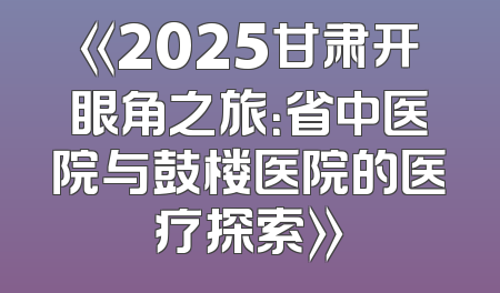 《2025甘肃开眼角之旅：省中医院与鼓楼医院的医疗探索》