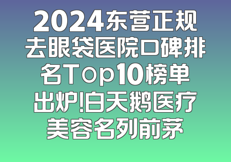 2024东营正规去眼袋医院口碑排名Top10榜单出炉！白天鹅医疗美容名列前茅