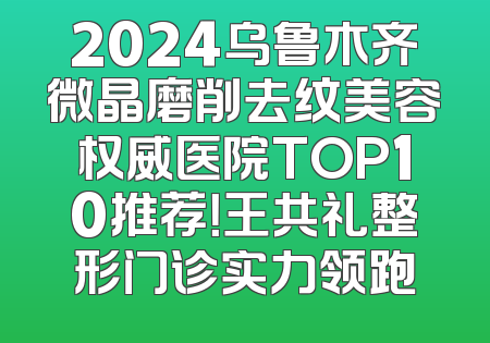 2024乌鲁木齐微晶磨削去纹美容权威医院TOP10推荐！王共礼整形门诊实力领跑