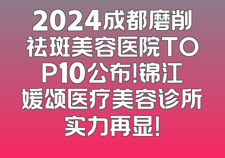 2024成都磨削祛斑美容医院TOP10公布！锦江媛颂医疗美容诊所实力再显！