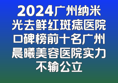 2024广州纳米光去鲜红斑痣医院口碑榜前十名广州晨曦美容医院实力不输公立