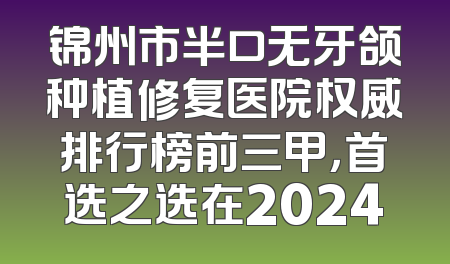 锦州市半口无牙颌种植修复医院权威排行榜前三甲，首选之选在2024