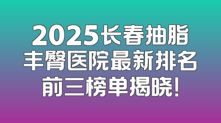 2025长春抽脂丰臀医院最新排名前三榜单揭晓！