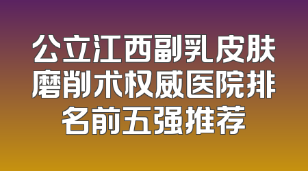 公立江西副乳皮肤磨削术权威医院排名前五强推荐