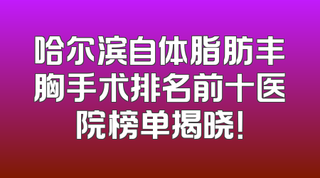 哈尔滨自体脂肪丰胸手术排名前十医院榜单揭晓！