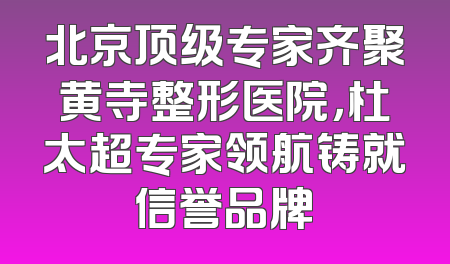 北京顶级专家齐聚黄寺整形医院，杜太超专家领航铸就信誉品牌