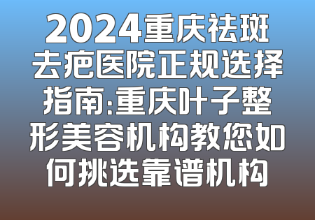 2024重庆祛斑去疤医院正规选择指南：重庆叶子整形美容机构教您如何挑选靠谱机构