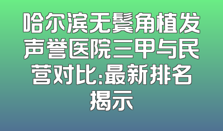哈尔滨无鬓角植发声誉医院三甲与民营对比：最新排名揭示