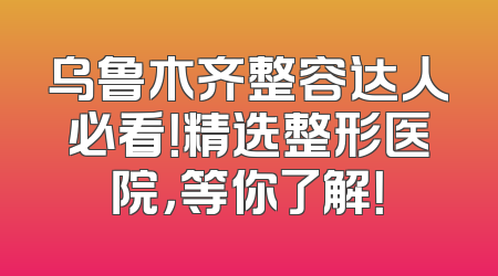 乌鲁木齐整容达人必看！精选整形医院，等你了解！