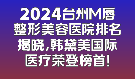2024台州M唇整形美容医院排名揭晓，韩黛美国际医疗荣登榜首！