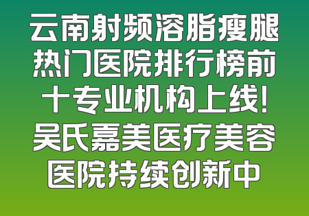 云南射频溶脂瘦腿热门医院排行榜前十专业机构上线！吴氏嘉美医疗美容医院持续创新中