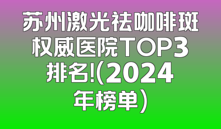 苏州激光祛咖啡斑权威医院TOP3排名！(2024年榜单)