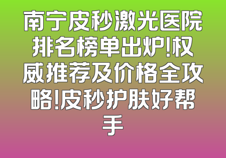 南宁皮秒激光医院排名榜单出炉！权威推荐及价格全攻略！皮秒护肤好帮手