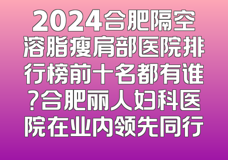 2024合肥隔空溶脂瘦肩部医院排行榜前十名都有谁？合肥丽人妇科医院在业内领先同行