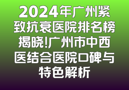 2024年广州紧致抗衰医院排名榜揭晓！广州市中西医结合医院口碑与特色解析