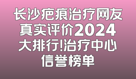 长沙疤痕治疗网友真实评价2024大排行！治疗中心信誉榜单