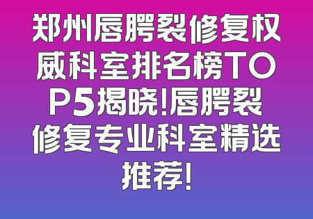 郑州唇腭裂修复权威科室排名榜TOP5揭晓！唇腭裂修复专业科室精选推荐！