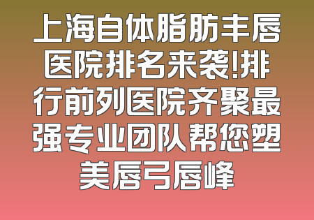 上海自体脂肪丰唇医院排名来袭！排行前列医院齐聚最强专业团队帮您塑美唇弓唇峰