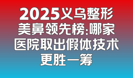 2025义乌整形美鼻领先榜：哪家医院取出假体技术更胜一筹