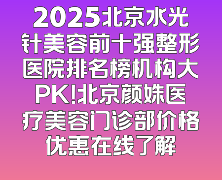 2025北京水光针美容前十强整形医院排名榜机构大PK！北京颜姝医疗美容门诊部价格优惠在线了解