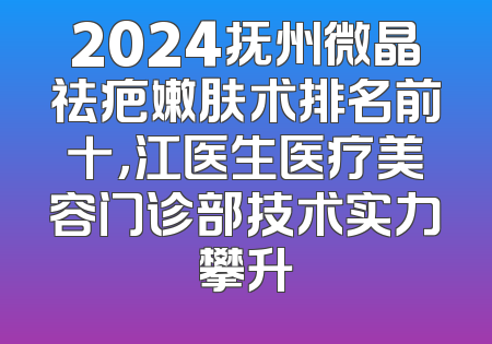 2024抚州微晶祛疤嫩肤术排名前十，江医生医疗美容门诊部技术实力攀升