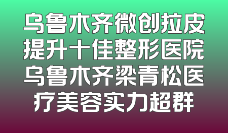乌鲁木齐微创拉皮提升十佳整形医院乌鲁木齐梁青松医疗美容实力超群