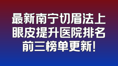 最新南宁切眉法上眼皮提升医院排名前三榜单更新！