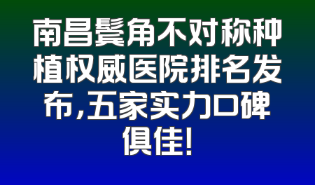 南昌鬓角不对称种植权威医院排名发布，五家实力口碑俱佳！
