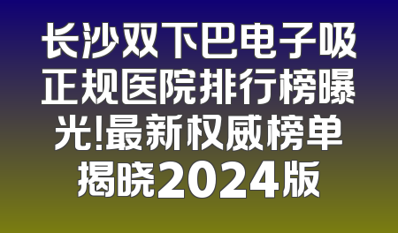 长沙双下巴电子吸正规医院排行榜曝光！最新权威榜单揭晓2024版