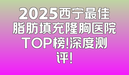 2025西宁最佳脂肪填充隆胸医院TOP榜！深度测评！