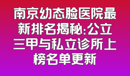 南京幼态脸医院最新排名揭秘：公立三甲与私立诊所上榜名单更新