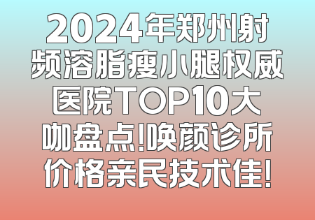 2024年郑州射频溶脂瘦小腿权威医院TOP10大咖盘点！唤颜诊所价格亲民技术佳！